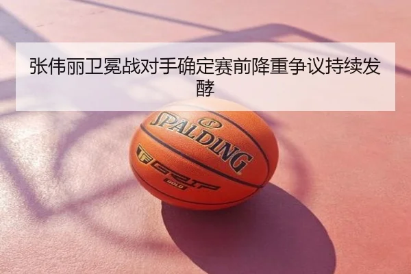 张伟丽卫冕战对手确定赛前降重争议持续发酵