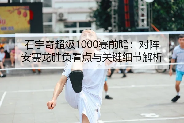 石宇奇超级1000赛前瞻：对阵安赛龙胜负看点与关键细节解析